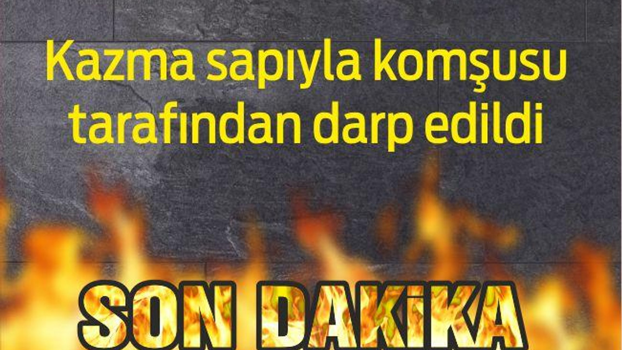 Kazma sapıyla komşusu tarafından darp edildi