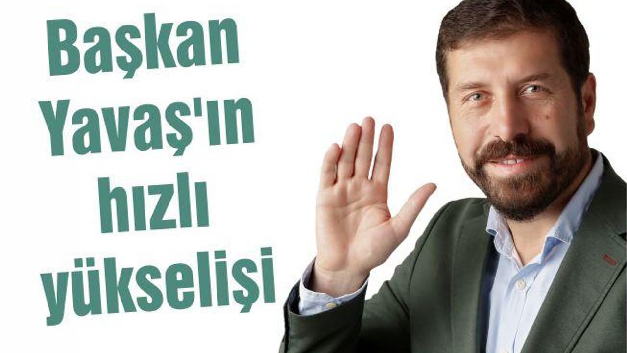 BAŞKAN YAVAŞ’IN HIZLI YÜKSELİŞİ..