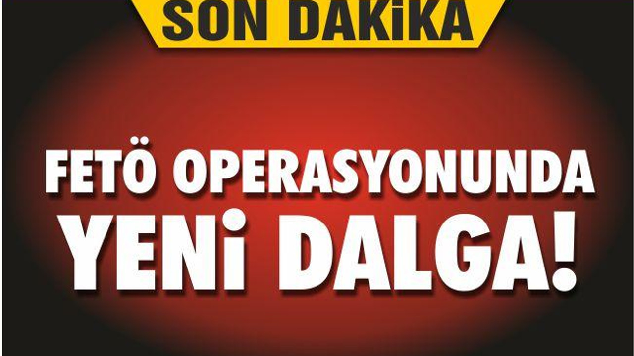 FETÖ OPERASYONUNDA YENİ DALGA!