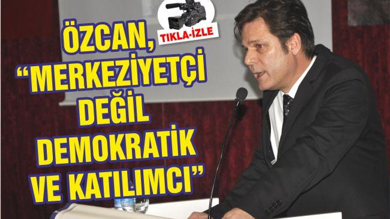 ÖZCAN, “MERKEZİYETÇİ DEĞİL DEMOKRATİK VE KATILIMCI”