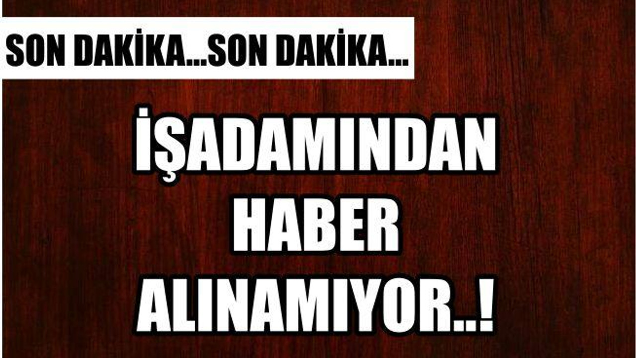İŞADAMINDAN 1 HAFTADIR HABER ALINAMIYOR..!