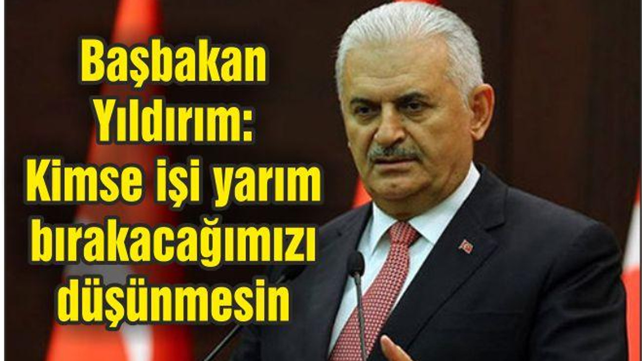 Başbakan Yıldırım: Kimse işi yarım bırakacağımızı düşünmesin
