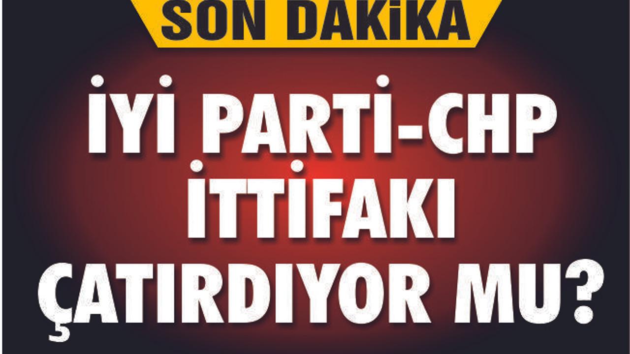 CHP-İYİ PARTİ İTTİFAKI ÇATIRDIYOR MU?