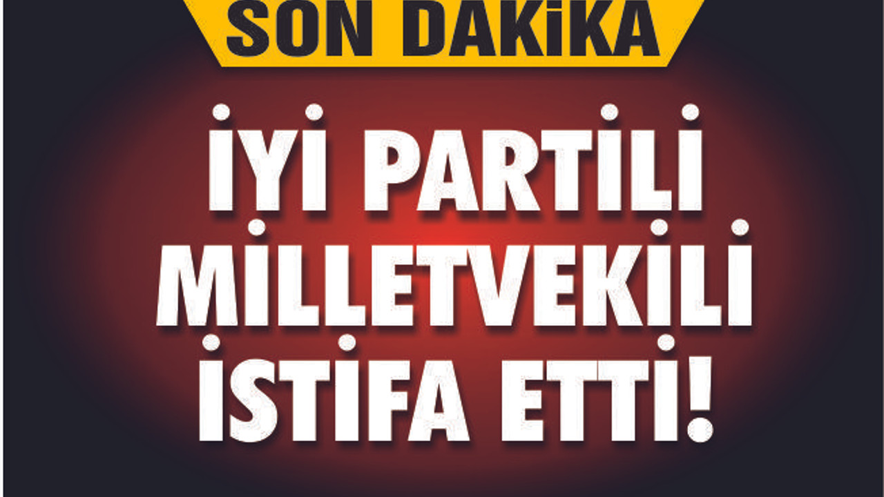 İYİ PARTİLİ MİLLETVEKİLİ İSTİFA ETTİ