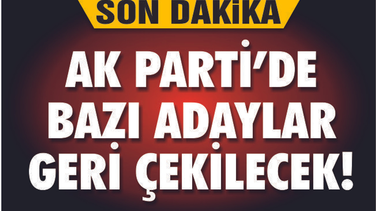 AK PARTİ'DE SON DAKİKA GELİŞMESİ! BAZI ADAYLAR GERİ ÇEKİLECEK!