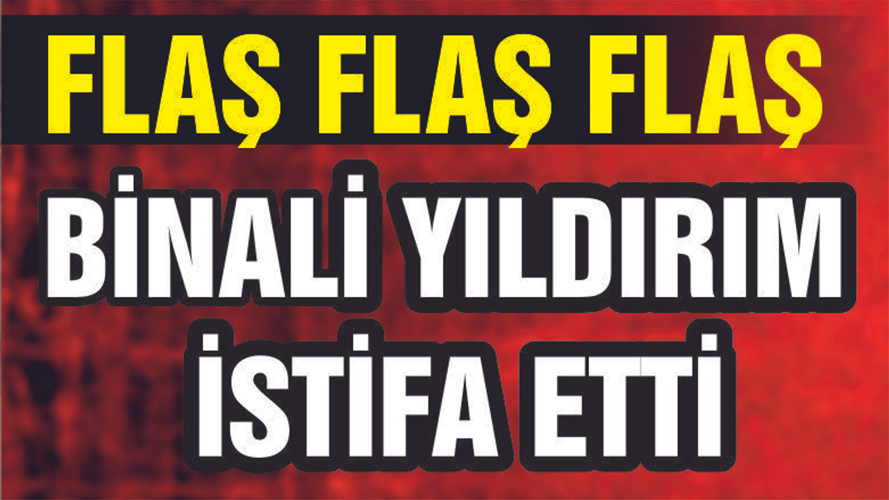 BİNALİ YILDIRIM İSTİFA ETTİ