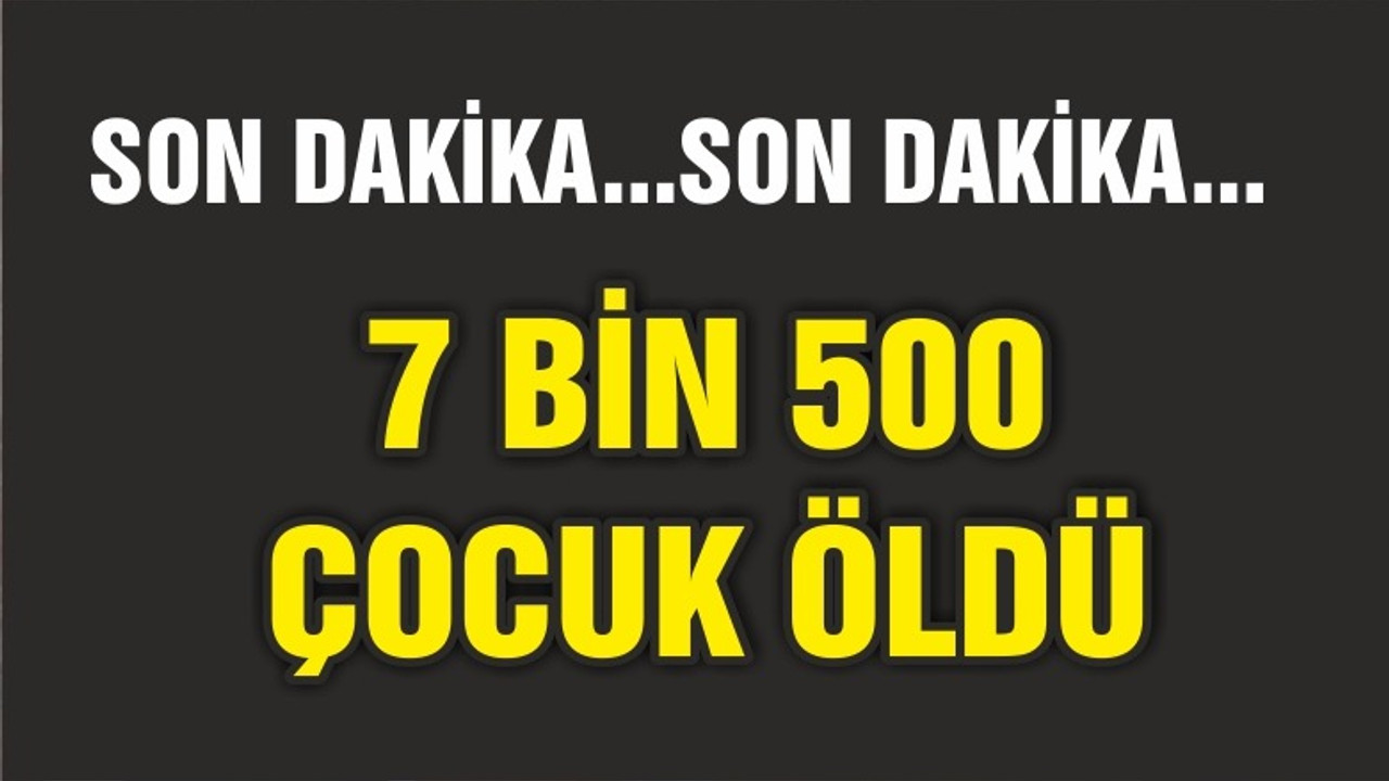 7 BİN 500 ÇOCUK ÖLDÜ
