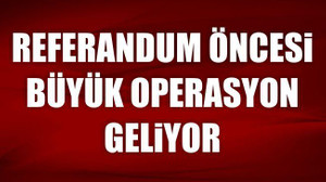 Referandum öncesi büyük operasyon geliyor