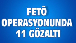 FETÖ OPERASYONUNDA 11 GÖZALTI