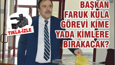 BAŞKAN FARUK KULA GÖREVİ KİME YA DA KİMLERE BIRAKACAK?