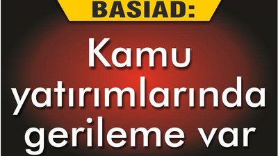 BASİAD ‘KAMU YATIRIMLARINDA GERİLEME VAR’