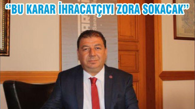 ‘’BU KARAR İHRACATÇIYI ZORA SOKACAK’’