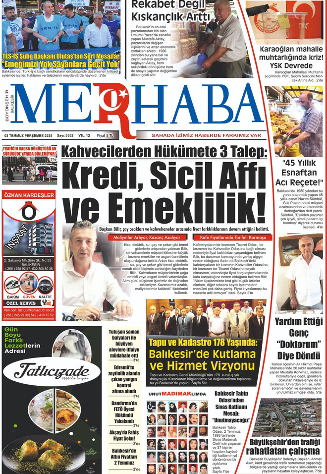 &ldquo;Merhaba&rdquo; gazetemizin 3 Temmuz 2025 tarihli sayısı, yine dikkat &ccedil;ekici haberlerle dolu. Manşette, Kahveciler Odası Başkanı B&uuml;lent Bilir&rsquo;in &ouml;nemli a&ccedil;ıklamaları yer alıyor.
Başkan Bilir, esnafın belini b&uuml;ken ekonomik şartlara dikkat &ccedil;ekerek, h&uuml;k&uuml;mete y&ouml;nelik &ldquo;Kredi, Sicil Affı ve Emeklilik&rdquo; &ccedil;ağrısında bulundu. Elektrik, &ccedil;ay ve şeker gibi temel giderlerin artışıyla birlikte kahvehane işletmecilerinin zor durumda olduğunu ifade etti.
Gazetenin &ouml;ne &ccedil;ıkan diğer başlıkları:
&ldquo;Rekabet Değil Kıskan&ccedil;lık Arttı&rdquo;: 45 yıllık esnaf Mustafa Atakyan, pazarcılıkta yaşanan değişimi yorumluyor.Karaoğlan Mahallesi&rsquo;nde Muhtarlık Krizi: YSK devrede!Tapu ve Kadastro&rsquo;nun 178. Yılı: Balıkesir&rsquo;de kapsamlı kutlama ve hizmet vizyonu.&ldquo;45 Yıllık Esnaftan Acı Re&ccedil;ete&rdquo;: Nazmi S&uuml;mb&uuml;l, pazarcıların yaşadığı sıkıntıları dile getiriyor.Yardım Ettiği Gen&ccedil; &ldquo;Doktorum&rdquo; Diye D&ouml;nd&uuml;: Duygusal bir vefa &ouml;yk&uuml;s&uuml;.Balıkesir Tabip Odası&rsquo;ndan Anlamlı Mesaj: &ldquo;UnutMADIMAKlımda&rdquo;B&uuml;y&uuml;kşehir&rsquo;den Trafiğe Rahatlatıcı &Ccedil;alışma: Kavşak d&uuml;zenlemeleriyle ilgili son gelişmeler sayfada.Ayrıca yangınlar, fiyat artışları, g&ouml;zaltılar ve emniyet m&uuml;dahalesi gibi &ccedil;ok sayıda haber de bu sayıda yer alıyor. Gazete hem sosyal hem ekonomik g&uuml;ndemi yansıtan dolu dolu i&ccedil;eriğiyle yine fark yaratıyor.
