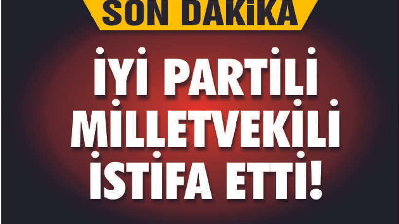 İYİ PARTİLİ MİLLETVEKİLİ İSTİFA ETTİ